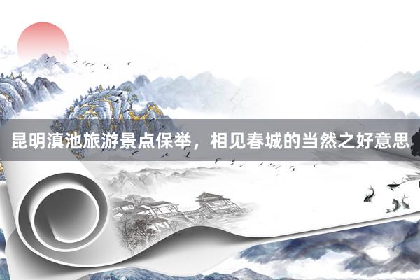 昆明滇池旅游景点保举，相见春城的当然之好意思