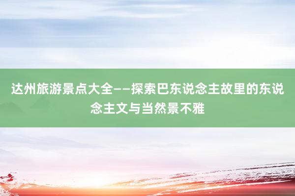达州旅游景点大全——探索巴东说念主故里的东说念主文与当然景不雅