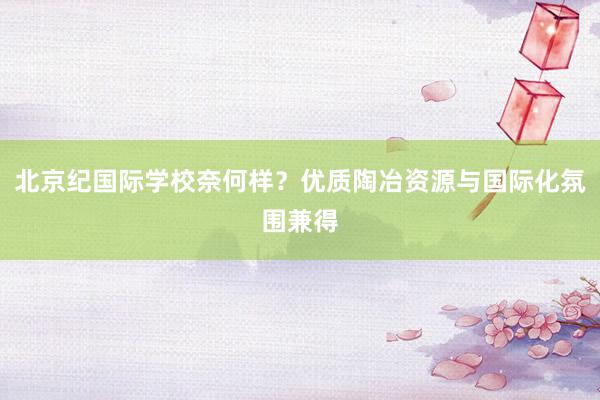 北京纪国际学校奈何样？优质陶冶资源与国际化氛围兼得
