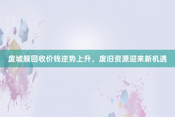 废墟膜回收价钱逆势上升，废旧资源迎来新机遇